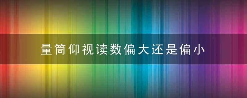 量筒仰视读数偏大还是偏小 量筒仰视读数怎么样